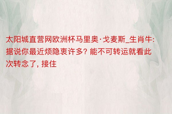 太阳城直营网欧洲杯马里奥·戈麦斯_生肖牛: 据说你最近烦隐衷许多? 能不可转运就看此次转念了, 接住