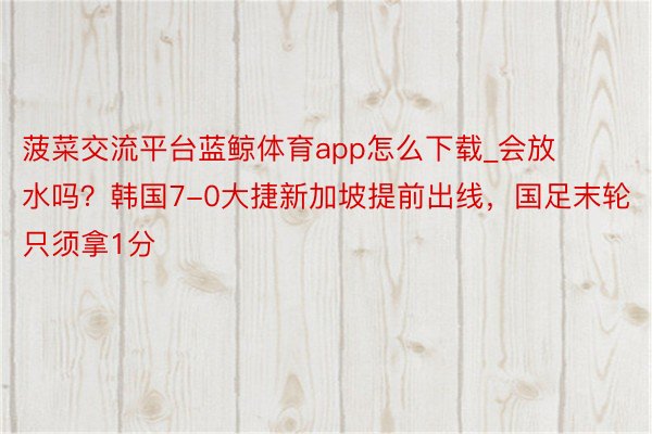 菠菜交流平台蓝鲸体育app怎么下载_会放水吗？韩国7-0大捷新加坡提前出线，国足末轮只须拿1分