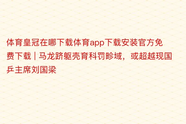 体育皇冠在哪下载体育app下载安装官方免费下载 | 马龙跻躯壳育科罚畛域，或超越现国乒主席刘国梁