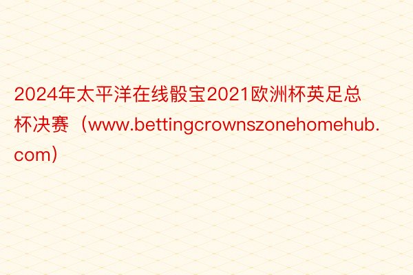 2024年太平洋在线骰宝2021欧洲杯英足总杯决赛（www.bettingcrownszonehomehub.com）