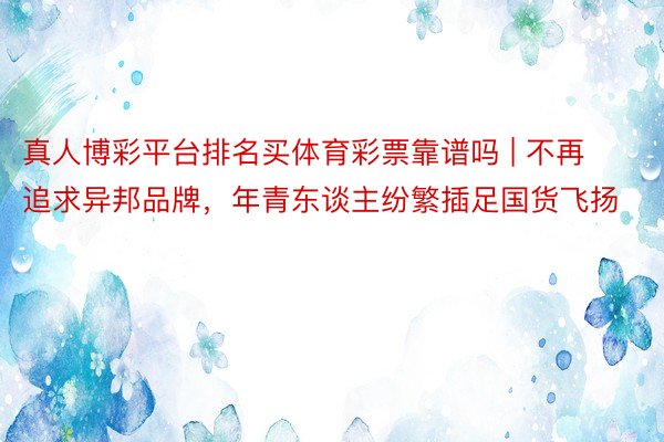 真人博彩平台排名买体育彩票靠谱吗 | 不再追求异邦品牌，年青东谈主纷繁插足国货飞扬