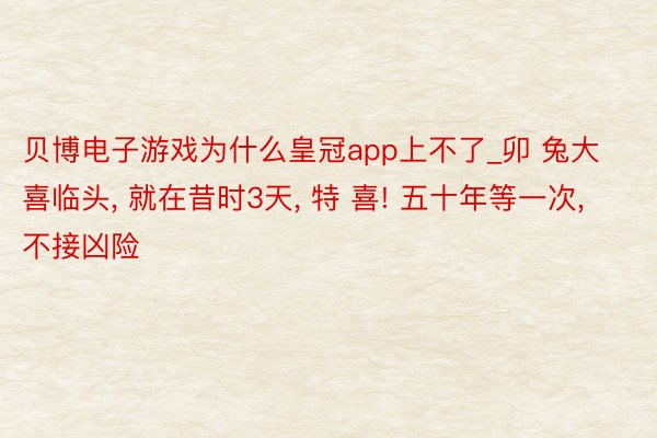 贝博电子游戏为什么皇冠app上不了_卯 兔大喜临头， 就在昔时3天， 特 喜! 五十年等一次， 不接凶险