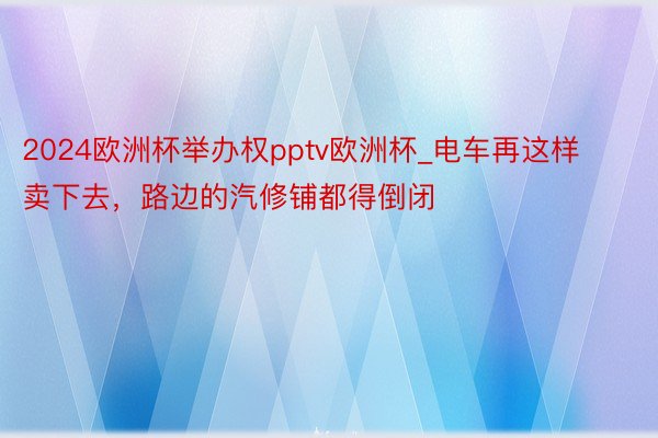 2024欧洲杯举办权pptv欧洲杯_电车再这样卖下去，路边的汽修铺都得倒闭