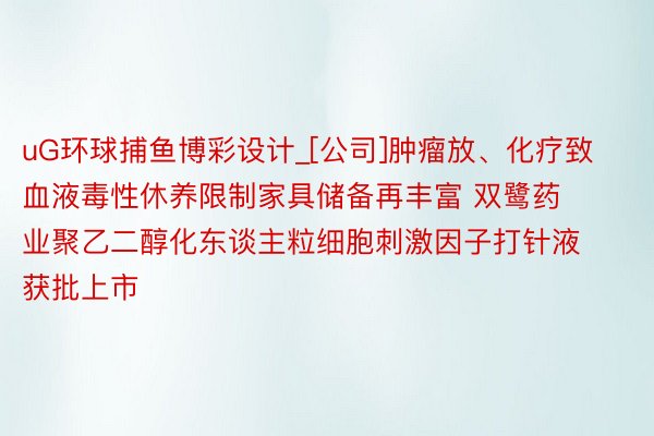 uG环球捕鱼博彩设计_[公司]肿瘤放、化疗致血液毒性休养限制家具储备再丰富 双鹭药业聚乙二醇化东谈主粒细胞刺激因子打针液获批上市