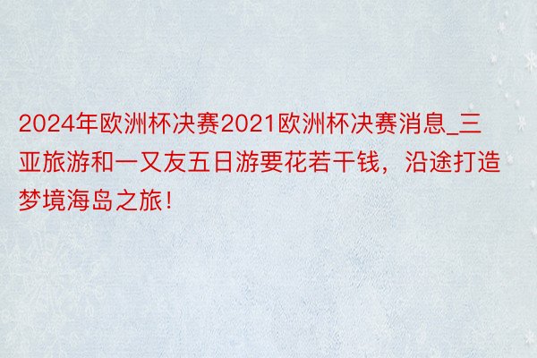 2024年欧洲杯决赛2021欧洲杯决赛消息_三亚旅游和一又友五日游要花若干钱，沿途打造梦境海岛之旅！