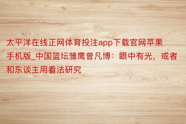 太平洋在线正网体育投注app下载官网苹果手机版_中国篮坛雏鹰曾凡博：眼中有光，或者和东谈主用看法研究