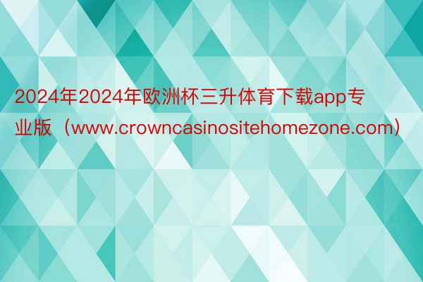 2024年2024年欧洲杯三升体育下载app专业版（www.crowncasinositehomezone.com）