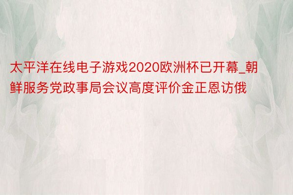 太平洋在线电子游戏2020欧洲杯已开幕_朝鲜服务党政事局会议高度评价金正恩访俄