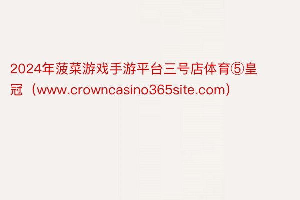 2024年菠菜游戏手游平台三号店体育⑤皇冠（www.crowncasino365site.com）