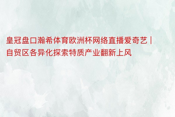 皇冠盘口瀚希体育欧洲杯网络直播爱奇艺 | 自贸区各异化探索特质产业翻新上风