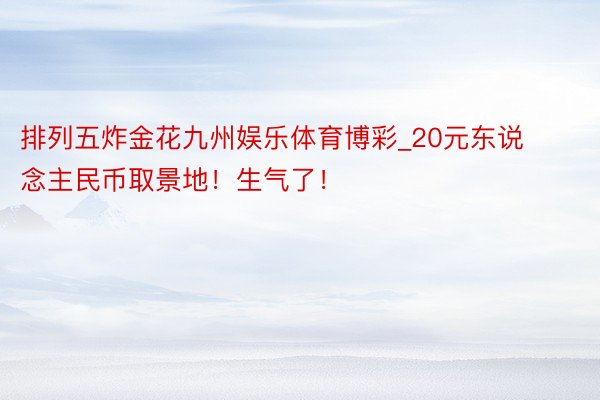 排列五炸金花九州娱乐体育博彩_20元东说念主民币取景地！生气了！