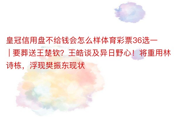 皇冠信用盘不给钱会怎么样体育彩票36选一 | 要葬送王楚钦？王皓谈及异日野心！将重用林诗栋，浮现樊振东现状