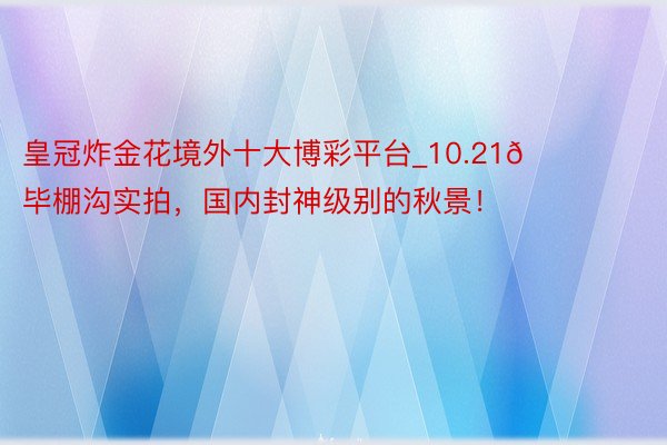 皇冠炸金花境外十大博彩平台_10.21📍毕棚沟实拍，国内封神级别的秋景！