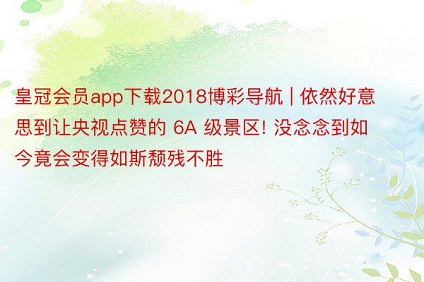 皇冠会员app下载2018博彩导航 | 依然好意思到让央视点赞的 6A 级景区! 没念念到如今竟会变得如斯颓残不胜