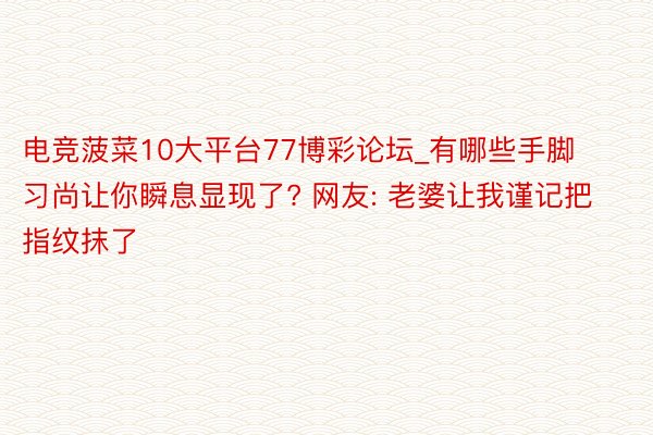 电竞菠菜10大平台77博彩论坛_有哪些手脚习尚让你瞬息显现了? 网友: 老婆让我谨记把指纹抹了