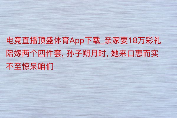 电竞直播顶盛体育App下载_亲家要18万彩礼陪嫁两个四件套, 孙子朔月时, 她来口惠而实不至惊呆咱们