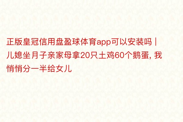 正版皇冠信用盘盈球体育app可以安装吗 | 儿媳坐月子亲家母拿20只土鸡60个鹅蛋, 我悄悄分一半给女儿