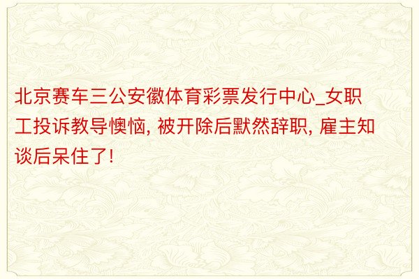 北京赛车三公安徽体育彩票发行中心_女职工投诉教导懊恼, 被开除后默然辞职, 雇主知谈后呆住了!