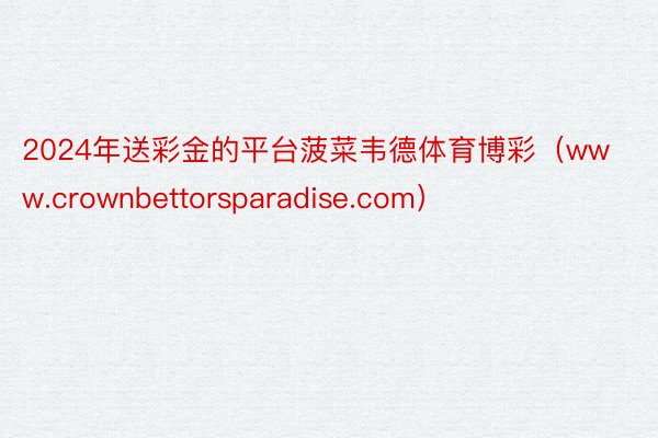 2024年送彩金的平台菠菜韦德体育博彩（www.crownbettorsparadise.com）