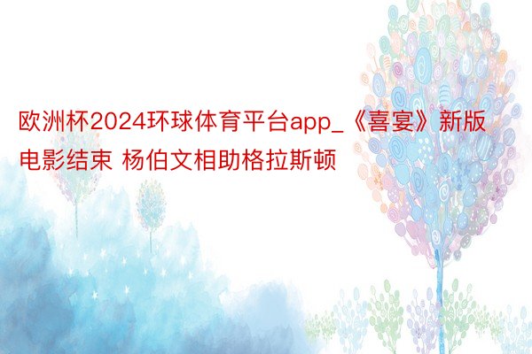 欧洲杯2024环球体育平台app_《喜宴》新版电影结束 杨伯文相助格拉斯顿