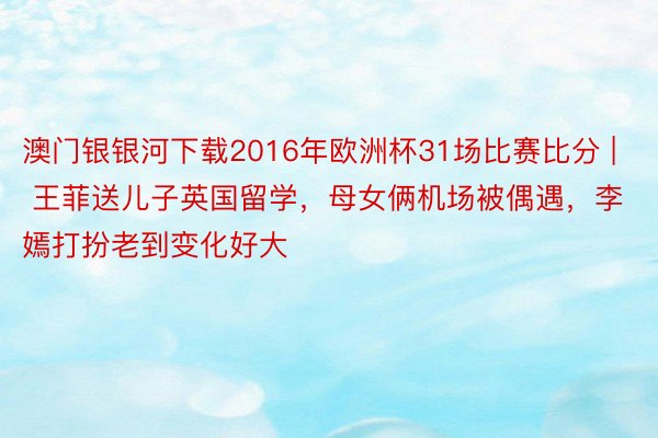 澳门银银河下载2016年欧洲杯31场比赛比分 | 王菲送儿子英国留学，母女俩机场被偶遇，李嫣打扮老到变化好大