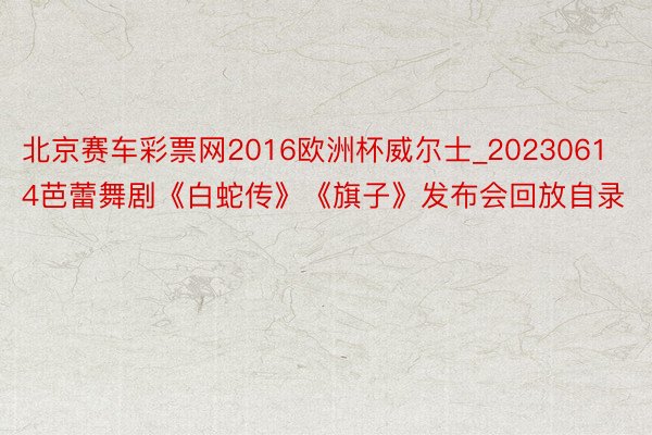 北京赛车彩票网2016欧洲杯威尔士_20230614芭蕾舞剧《白蛇传》《旗子》发布会回放自录