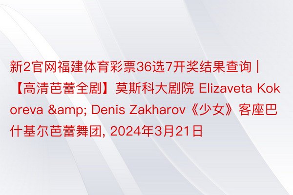 新2官网福建体育彩票36选7开奖结果查询 | 【高清芭蕾全剧】莫斯科大剧院 Elizaveta Kokoreva & Denis Zakharov《少女》客座巴什基尔芭蕾舞团, 2024年3月21日