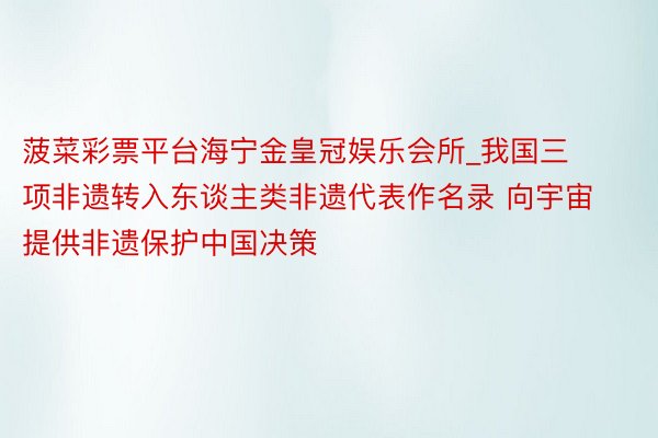 菠菜彩票平台海宁金皇冠娱乐会所_我国三项非遗转入东谈主类非遗代表作名录 向宇宙提供非遗保护中国决策