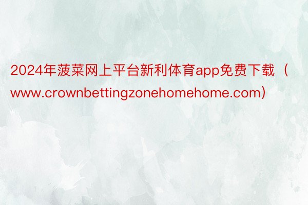 2024年菠菜网上平台新利体育app免费下载（www.crownbettingzonehomehome.com）