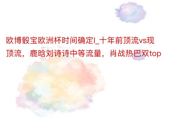 欧博骰宝欧洲杯时间确定l_十年前顶流vs现顶流，鹿晗刘诗诗中等流量，肖战热巴双top