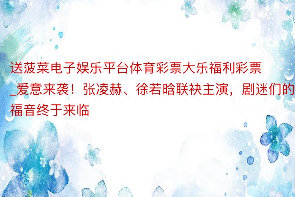 送菠菜电子娱乐平台体育彩票大乐福利彩票_爱意来袭！张凌赫、徐若晗联袂主演，剧迷们的福音终于来临