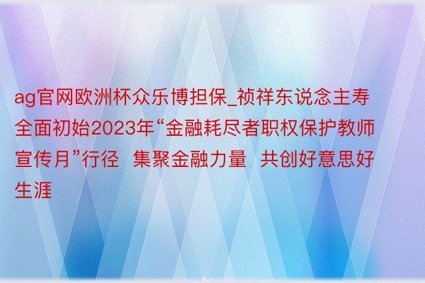 ag官网欧洲杯众乐博担保_祯祥东说念主寿全面初始2023年“金融耗尽者职权保护教师宣传月”行径  集聚金融力量  共创好意思好生涯