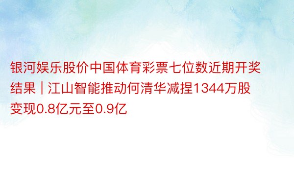 银河娱乐股价中国体育彩票七位数近期开奖结果 | 江山智能推动何清华减捏1344万股 变现0.8亿元至0.9亿