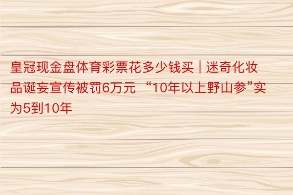 皇冠现金盘体育彩票花多少钱买 | 迷奇化妆品诞妄宣传被罚6万元  “10年以上野山参”实为5到10年