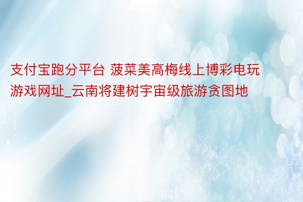 支付宝跑分平台 菠菜美高梅线上博彩电玩游戏网址_云南将建树宇宙级旅游贪图地