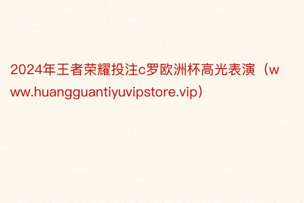 2024年王者荣耀投注c罗欧洲杯高光表演（www.huangguantiyuvipstore.vip）