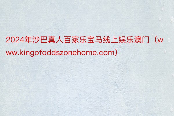 2024年沙巴真人百家乐宝马线上娱乐澳门（www.kingofoddszonehome.com）