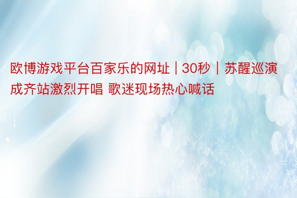 欧博游戏平台百家乐的网址 | 30秒｜苏醒巡演成齐站激烈开唱 歌迷现场热心喊话