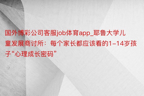 国外博彩公司客服job体育app_耶鲁大学儿童发展商讨所：每个家长都应该看的1-14岁孩子“心理成长密码”