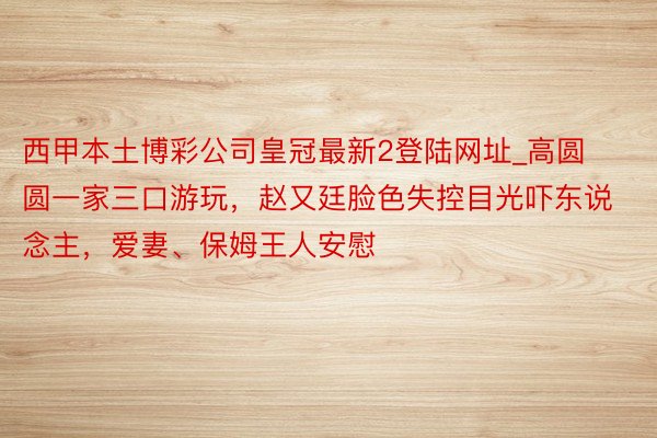 西甲本土博彩公司皇冠最新2登陆网址_高圆圆一家三口游玩，赵又廷脸色失控目光吓东说念主，爱妻、保姆王人安慰