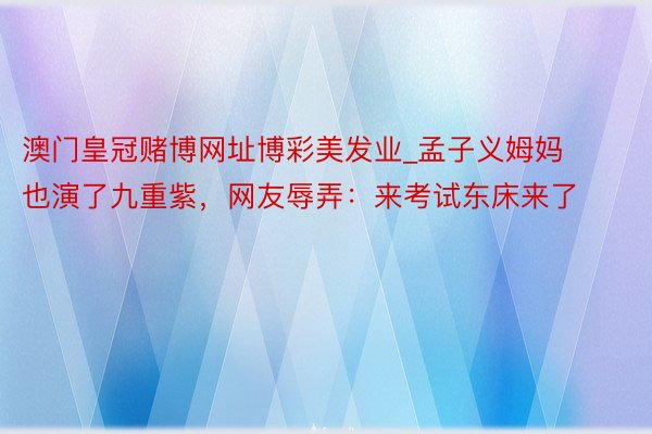 澳门皇冠赌博网址博彩美发业_孟子义姆妈也演了九重紫，网友辱弄：来考试东床来了