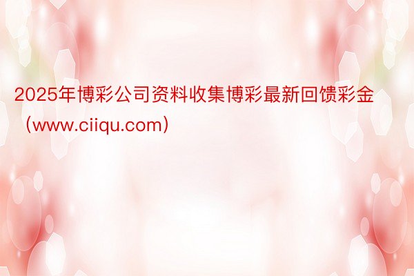 2025年博彩公司资料收集博彩最新回馈彩金（www.ciiqu.com）