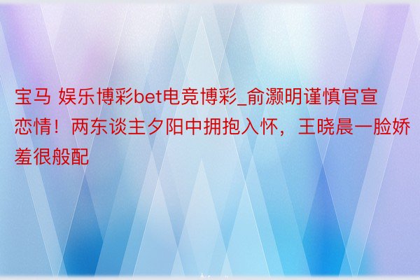 宝马 娱乐博彩bet电竞博彩_俞灏明谨慎官宣恋情！两东谈主夕阳中拥抱入怀，王晓晨一脸娇羞很般配