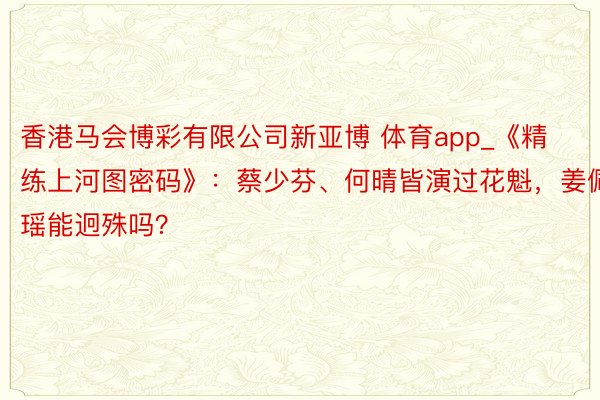 香港马会博彩有限公司新亚博 体育app_《精练上河图密码》：蔡少芬、何晴皆演过花魁，姜佩瑶能迥殊吗？