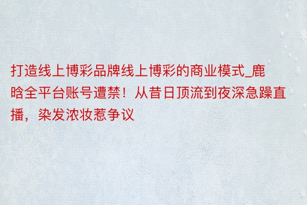 打造线上博彩品牌线上博彩的商业模式_鹿晗全平台账号遭禁！从昔日顶流到夜深急躁直播，染发浓妆惹争议