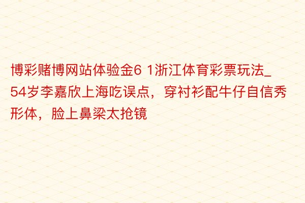 博彩赌博网站体验金6 1浙江体育彩票玩法_54岁李嘉欣上海吃误点，穿衬衫配牛仔自信秀形体，脸上鼻梁太抢镜