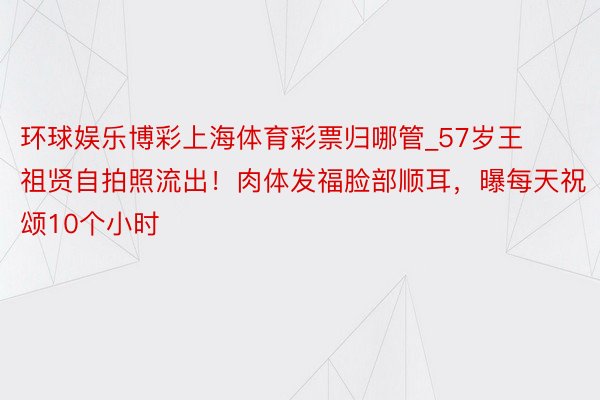 环球娱乐博彩上海体育彩票归哪管_57岁王祖贤自拍照流出！肉体发福脸部顺耳，曝每天祝颂10个小时