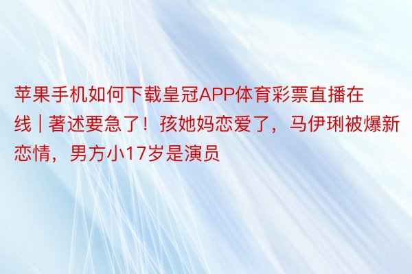 苹果手机如何下载皇冠APP体育彩票直播在线 | 著述要急了！孩她妈恋爱了，马伊琍被爆新恋情，男方小17岁是演员