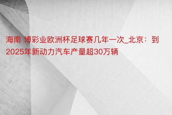 海南 博彩业欧洲杯足球赛几年一次_北京：到2025年新动力汽车产量超30万辆