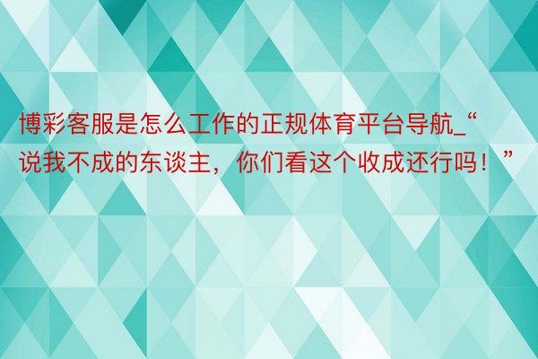 博彩客服是怎么工作的正规体育平台导航_“说我不成的东谈主，你们看这个收成还行吗！”